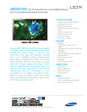 Page 1  All features, specifi cations, and model numbers subject to change. All on screen images are simulated pictures.
UN55B7000   55” LED High Def inition T V with 1080p Resolution  
(54.6” (truncated) actual diagonal screen size)
TM
T V SPECIFICATIONS
  • 3,000,000:1 Dynamic Contrast Ratio
  • Auto Motion Plus™ 120Hz
  • Full HD 1080p resolution
  •  Ultra slim (1.2” deep) Touch of Color™
design
  • Fast 4ms response time
  • Widescreen aspect ratio
  • Built-in digital tuner 
  • Energy Star® compliant...