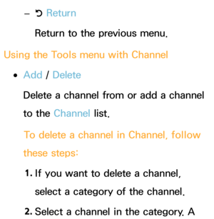 Page 11 
– R Return
Return to the previous menu.
Using the Tools menu with  Channel
 
●Add /  Delete
Delete a channel from or add a channel 
to the Channel list.
To delete a channel in Channel, follow 
these steps:
1.  
If you want to delete a channel, 
select a category of the channel.
2.  
Select a channel in the category. A  