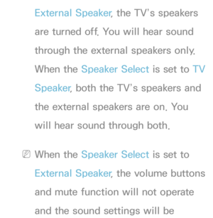 Page 101External Speaker, the TV’s speakers 
are turned off. You will hear sound 
through the external speakers only. 
When the Speaker Select is set to  TV 
Speaker , both the TV’s speakers and 
the external speakers are on. You 
will hear sound through both.
 
NWhen the Speaker Select is set to 
External Speaker , the volume buttons 
and mute function will not operate 
and the sound settings will be  