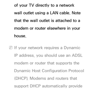 Page 107of your TV directly to a network 
wall outlet using a LAN cable. Note 
that the wall outlet is attached to a 
modem or router elsewhere in your 
house.
 
NIf your network requires a Dynamic 
IP address, you should use an ADSL 
modem or router that supports the 
Dynamic Host Configuration Protocol 
(DHCP). Modems and routers that 
support DHCP automatically provide  