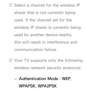 Page 112 
NSelect a channel for the wireless IP 
sharer that is not currently being 
used. If the channel set for the 
wireless IP sharer is currently being 
used by another device nearby, 
this will result in interference and 
communication failure.
 
NYour TV supports only the following 
wireless network security protocols: 
 
– Authentication Mode : WEP, 
WPAPSK, WPA2PSK  