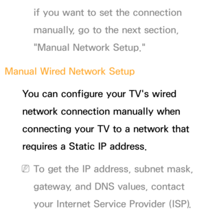 Page 119if you want to set the connection 
manually, go to the next section, 
"Manual Network Setup."
Manual Wired Network Setup You can configure your TV's wired 
network connection manually when 
connecting your TV to a network that 
requires a Static IP address.
 
NTo get the IP address, subnet mask, 
gateway, and DNS values, contact 
your Internet Service Provider (ISP). 