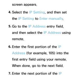 Page 121screen appears.
4.
 Se
 lect  the  IP Setting, and then set 
the IP Setting to Enter manually .
5.
 Go t

o the IP Address entry field, 
and then select the IP Address using 
remote.
6.
 En

ter the first portion of the IP 
Address (for example, 105) into the 
first entry field using your remote. 
When done, go to the next field.
7.
 En

ter the next portion of the IP  