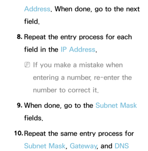 Page 122Address. When done, go to the next 
field.
8.  
Repeat the entry process for each 
field in the IP Address.
 
NIf you make a mistake when 
entering a number, re-enter the 
number to correct it.
9.  
When done, go to the Subnet Mask 
fields.
10.  
Repeat the same entry process for 
Subnet Mask, Gateway , and DNS  