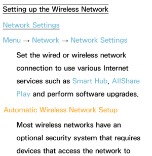 Page 127Setting up the Wireless Network
Network Settings
Menu → Network
 
→  Network Settings
Set the wired or wireless network 
connection to use various Internet 
services such as  Smart Hub, AllShare 
Play  and perform software upgrades.
Automatic Wireless Network Setup Most wireless networks have an 
optional security system that requires 
devices that access the network to  