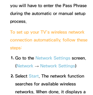 Page 129you will have to enter the Pass Phrase 
during the automatic or manual setup 
process.
To set up your TV’s wireless network 
connection automatically, follow these 
steps:1.  
Go to the Network Settings screen. 
(Network  
→  Network Settings)
2.  
Select  Start. The network function 
searches for available wireless 
networks. When done, it displays a  