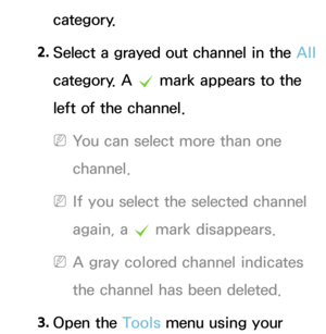 Page 14category.
2.  
Select a grayed out channel in the  All 
category. A  c mark appears to the 
left of the channel.
 
NYou can select more than one 
channel.
 
NIf you select the selected channel 
again, a  c mark disappears.
 
NA gray colored channel indicates 
the channel has been deleted.
3.  
Open  the  Tools menu using your  