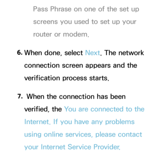 Page 132Pass Phrase on one of the set up 
screens you used to set up your 
router or modem.
6.  
When done, select Next. The network 
connection screen appears and the 
verification process starts.
7.  
 When the connection has been 
verified, the You are connected to the 
Internet. If you have any problems 
using online services, please contact 
your Internet Service Provider.  