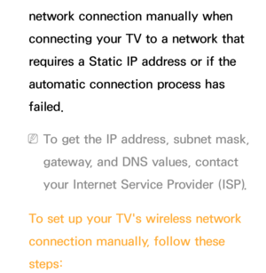 Page 134network connection manually when 
connecting your TV to a network that 
requires a Static IP address or if the 
automatic connection process has 
failed.
 
NTo get the IP address, subnet mask, 
gateway, and DNS values, contact 
your Internet Service Provider (ISP).
To set up your TV's wireless network 
connection manually, follow these 
steps: 