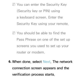 Page 137 
NYou can enter the Security Key 
(Security key or PIN) using 
a keyboard screen. Enter the 
Security Key using your remote.
 
NYou should be able to find the 
Pass Phrase on one of the set up 
screens you used to set up your 
router or modem.
6.  
When done, select Next. The network 
connection screen appears and the 
verification process starts. 