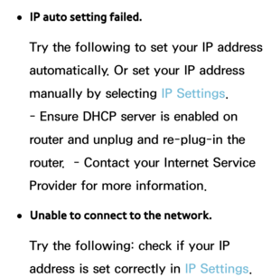 Page 149 
●IP auto setting failed.
Try the following to set your IP address 
automatically. Or set your IP address 
manually by selecting IP Settings. 
- Ensure DHCP server is enabled on 
router and unplug and re-plug-in the 
router.  - Contact your Internet Service 
Provider for more information.
 
●Unable to connect to the network.
Try the following: check if your IP 
address is set correctly in  IP Settings.  