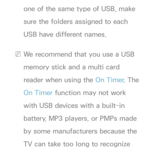 Page 166one of the same type of USB, make 
sure the folders assigned to each 
USB have different names.
 
NWe recommend that you use a USB 
memory stick and a multi card 
reader when using the On Timer . The 
On Timer function may not work 
with USB devices with a built-in 
battery, MP3 players, or PMPs made 
by some manufacturers because the 
TV can take too long to recognize  