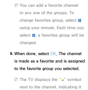 Page 18 
NYou can add a favorite channel 
to any one of the groups. To 
change favorites group, select  } 
using your remote. Each time you 
select  }, a favorites group will be 
changed.
6.  
When done, select OK. The channel 
is made as a favorite and is assigned 
to the favorite group you selected.
 
NThe TV displays the “” symbol 
next to the channel, indicating it  