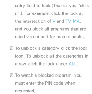 Page 173entry field to lock (That is, you “click 
it”.). For example, click the lock at 
the intersection of V and TV-MA, 
and you block all programs that are 
rated violent and for mature adults.
 
NTo unblock a category, click the lock 
icon. To unblock all the categories in 
a row, click the lock under ALL .
 
NTo watch a blocked program, you 
must enter the PIN code when 
requested. 