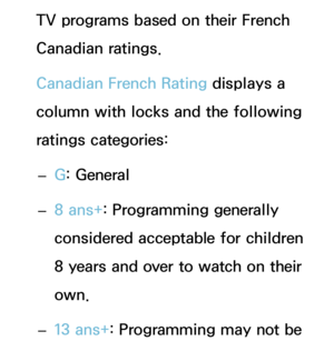 Page 180TV programs based on their French 
Canadian ratings.
Canadian French Rating displays a 
column with locks and the following 
ratings categories: 
– G: General
 
– 8 ans+
: Programming generally 
considered acceptable for children 
8 years and over to watch on their 
own.
 
– 13 ans+
: Programming may not be  