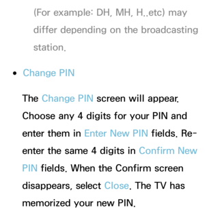 Page 186(For example: DH, MH, H..etc) may 
differ depending on the broadcasting 
station.
 
●Change PIN
The Change PIN  screen will appear. 
Choose any 4 digits for your PIN and 
enter them in Enter New PIN  fields. Re-
enter the same 4 digits in  Confirm New 
PIN  fields. When the Confirm screen 
disappears, select Close. The TV has 
memorized your new PIN. 