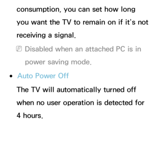 Page 192consumption, you can set how long 
you want the TV to remain on if it’s not 
receiving a signal.
 
NDisabled when an attached PC is in 
power saving mode.
 
●Auto Power Off
The TV will automatically turned off 
when no user operation is detected for 
4 hours. 