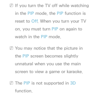 Page 196 
NIf you turn the TV off while watching 
in the PIP  mode, the PIP  function is 
reset to Off . When you turn your TV 
on, you must turn PIP  on again to 
watch in the PIP  mode.
 
NYou may notice that the picture in 
the PIP  screen becomes slightly 
unnatural when you use the main 
screen to view a game or karaoke.
 
NThe PIP  is not supported in  3D 
function. 