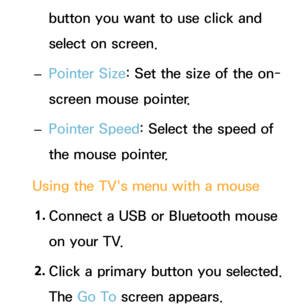 Page 203button you want to use click and 
select on screen.
 
– Pointer Size: Set the size of the on-
screen mouse pointer.
 
– Pointer Speed: Select the speed of 
the mouse pointer.
Using the TV's menu with a mouse 1.  
Connect a USB or Bluetooth mouse 
on your TV.
2.  
Click a primary button you selected. 
The Go To screen appears. 