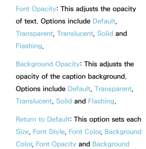 Page 210Font Opacity: This adjusts the opacity 
of text. Options include Default, 
Transparent, Translucent, Solid and 
Flashing.
Background Opacity : This adjusts the 
opacity of the caption background. 
Options include Default, Transparent, 
Translucent, Solid and  Flashing.
Return to Default: This option sets each 
Size,  Font Style,  Font Color, Background 
Color , Font Opacity  and Background  