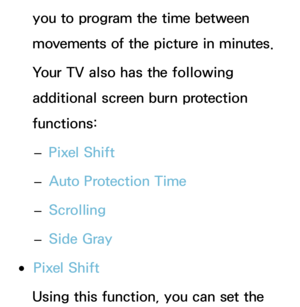 Page 213you to program the time between 
movements of the picture in minutes.
Your TV also has the following 
additional screen burn protection 
functions: 
– Pixel Shift
 
– Auto Protection Time
 
– Scrolling
 
– Side Gray
 
●Pixel Shift
Using this function, you can set the  