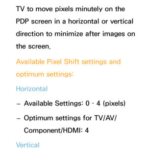 Page 214TV to move pixels minutely on the 
PDP screen in a horizontal or vertical 
direction to minimize after images on 
the screen.
Available Pixel Shift settings and 
optimum settings:
Horizontal
 
– Available Settings: 0 – 4 (pixels)
 
– Optimum settings for TV/AV/
Component/HDMI: 4
Vertical 