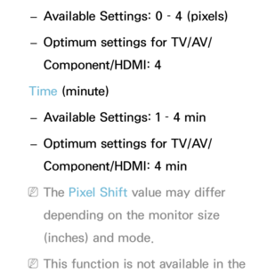 Page 215 
– Available Settings: 0 – 4 (pixels)
 
– Optimum settings for TV/AV/
Component/HDMI: 4
Time (minute)  
– Available Settings: 1 – 4 min
 
– Optimum settings for TV/AV/
Component/HDMI: 4 min
 
NThe Pixel Shift  value may differ 
depending on the monitor size 
(inches) and mode.
 
NThis function is not available in the  