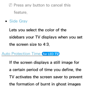 Page 218 
NPress any button to cancel this 
feature.
 
●Side Gray
Lets you select the color of the 
sidebars your TV displays when you set 
the screen size to 4:3.
Auto Protection Time 
 for LED TV 
If the screen displays a still image for 
a certain period of time you define, the 
TV activates the screen saver to prevent 
the formation of burnt in ghost images  