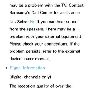 Page 231may be a problem with the TV. Contact 
Samsung’s Call Center for assistance.
No: Select No  if you can hear sound 
from the speakers. There may be a 
problem with your external equipment. 
Please check your connections. If the 
problem persists, refer to the external 
device’s user manual.
 
●Signal Information
(digital channels only)
The reception quality of over-the- 