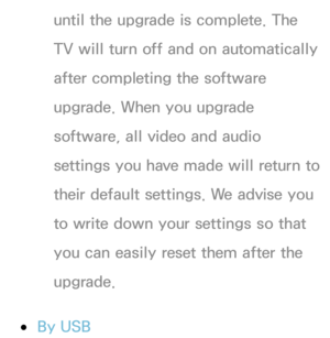 Page 236until the upgrade is complete. The 
TV will turn off and on automatically 
after completing the software 
upgrade. When you upgrade 
software, all video and audio 
settings you have made will return to 
their default settings. We advise you 
to write down your settings so that 
you can easily reset them after the 
upgrade.
 
●By USB 