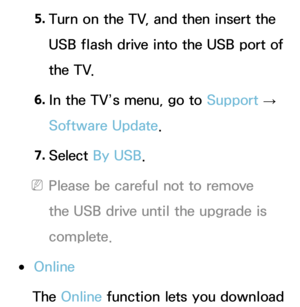 Page 2385. 
Turn on the TV, and then insert the 
USB flash drive into the USB port of 
the TV.
6.  
In the TV’s menu, go to  Support 
→ 
Software Update.
7.  
Select  By USB.
 
NPlease be careful not to remove 
the USB drive until the upgrade is 
complete.
 
●Online
The Online function lets you download  