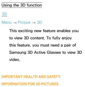 Page 249Using the 3D function3D
Menu  → Picture 
→ 3D
This exciting new feature enables you 
to view 3D content. To fully enjoy 
this feature, you must need a pair of 
Samsung 3D Active Glasses to view 3D 
video. 
IMPORTANT HEALTH AND SAFETY 
INFORMATION FOR 3D PICTURES.
Advanced Features 