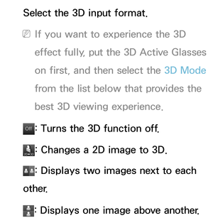 Page 253Select the 3D input format.
 
NIf you want to experience the 3D 
effect fully, put the 3D Active Glasses 
on first, and then select the 3D Mode  
from the list below that provides the 
best 3D viewing experience.
Of f
Of f: Turns the 3D function off.
: Changes a 2D image to 3D.
: Displays two images next to each 
other.
: Displays one image above another. 