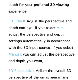 Page 256depth for your preferred 3D viewing 
experience.
3D Effect: Adjust the perspective and 
depth settings. If you select Auto, 
adjust the perspective and depth 
settings automatically in accordance 
with the 3D input source. If you select 
Manual, you can adjust the perspective 
and depth you want.
3D Perspective: Adjust the overall 3D 
perspective of the on-screen image. 