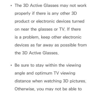 Page 265 
Œ The 3D Active Glasses may not work 
properly if there is any other 3D 
product or electronic devices turned 
on near the glasses or TV. If there 
is a problem, keep other electronic 
devices as far away as possible from 
the 3D Active Glasses.
 
Œ Be sure to stay within the viewing 
angle and optimum TV viewing 
distance when watching 3D pictures. 
Otherwise, you may not be able to  