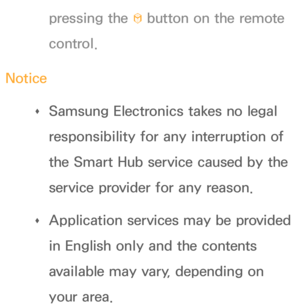 Page 268pressing the ™ button on the remote 
control.
Notice  
Œ Samsung Electronics takes no legal 
responsibility for any interruption of 
the Smart Hub service caused by the 
service provider for any reason.
 
Œ
Application services may be provided 
in English only and the contents 
available may vary, depending on 
your area. 