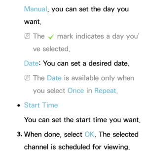 Page 29Manual, you can set the day you 
want.
 
NThe  c mark indicates a day you’
ve selected.
Date : You can set a desired date.
 
NThe Date  is available only when 
you select Once in  Repeat.
 
●Start Time
You can set the start time you want.
3.  
When done, select OK. The selected 
channel is scheduled for viewing. 