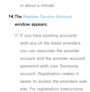 Page 287in about a minute.
14.  
The  Register Service Account 
window appears.
 
NIf you have existing accounts 
with any of the listed providers, 
you can associate the provider 
account and the provider account 
password with your Samsung 
account.  Registration makes it 
easier to access the providers web 
site. For registration instructions,  