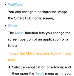 Page 295 
●WallPaper
You can change a background image 
the Smart Hub home screen.
 
●Move
The Move  function lets you change the 
screen position of an application or a 
folder.
To use the Move  function, follow these 
steps:
1.  
Select an application or a folder, and 
then open the Tools menu using your  