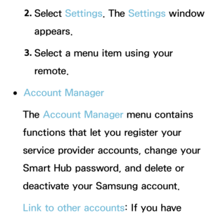 Page 3072. 
Select  Settings. The  Settings window 
appears.
3.  
Select a menu item using your 
remote.
 
●Account Manager
The Account Manager menu contains 
functions that let you register your 
service provider accounts, change your 
Smart Hub password, and delete or 
deactivate your Samsung account.
Link to other accounts: If you have  