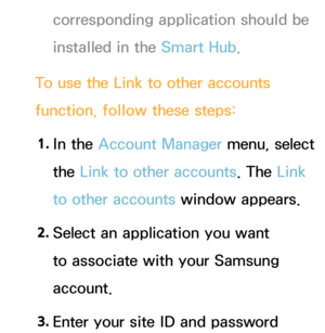 Page 309corresponding application should be 
installed in the Smart Hub.
To use the Link to other accounts 
function, follow these steps: 1.  
In  the  Account Manager menu, select 
the Link to other accounts. The Link 
to other accounts window appears.
2.  
Select an application you want 
to associate with your Samsung 
account.
3.  
Enter your site ID and password  