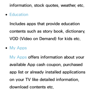 Page 325information, stock quotes, weather, etc.
 
●Education
Includes apps that provide education 
contents such as story book, dictionary, 
VOD (Video on Demand) for kids etc.
 
●My Apps
My Apps offers information about your 
available App cash coupon, purchased 
app list or already installed applications 
on your TV like detailed information, 
download contents etc. 