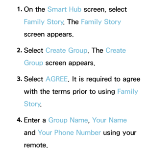 Page 3381. 
On  the  Smart Hub  screen, select 
Family Story . The Family Story 
screen appears.
2.  
Select  Create Group. The Create 
Group screen appears.
3.  
Select  AGREE . It is required to agree 
with the terms prior to using  Family 
Story .
4.  
Enter  a  Group Name, Your Name 
and  Your Phone Number using your 
remote. 