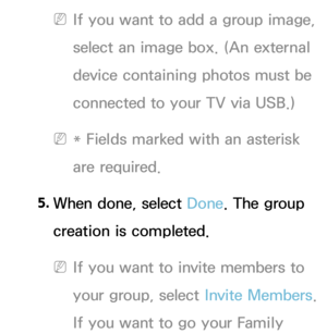 Page 339 
NIf you want to add a group image, 
select an image box. (An external 
device containing photos must be 
connected to your TV via USB.)
 
N* Fields marked with an asterisk 
are required.
5.  
When done, select Done. The group 
creation is completed.
 
NIf you want to invite members to 
your group, select  Invite Members. 
If you want to go your Family  