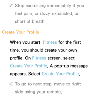 Page 347 
NStop exercising immediately if you 
feel pain, or dizzy, exhausted, or 
short of breath.
Create Your Profile When you start   Fitness for the first 
time, you should create your own 
profile. On  Fitness screen, select 
Create Your Profile. A pop-up message 
appears. Select Create Your Profile.
 
NTo go to next step, move to right 
side using your remote. 