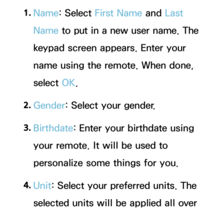 Page 3481. 
Name: Select First Name  and Last 
Name to put in a new user name. The 
keypad screen appears. Enter your 
name using the remote. When done, 
select  OK.
2.  
Gender: Select your gender. 
3.  
Birthdate: Enter your birthdate using 
your remote. It will be used to 
personalize some things for you.
4.  
Unit: Select your preferred units. The 
selected units will be applied all over  