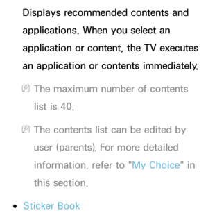 Page 352Displays recommended contents and 
applications. When you select an 
application or content, the TV executes 
an application or contents immediately.
 
NThe maximum number of contents 
list is 40.
 
NThe contents list can be edited by 
user (parents). For more detailed 
information, refer to " My Choice" in 
this section.
 
●Sticker Book 