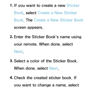 Page 3541. 
If you want to create a new Sticker 
Book, select Create a New Sticker 
Book. The  Create a New Sticker Book  
screen appears.
2.  
Enter the Sticker Book's name using 
your remote. When done, select 
Next.
3.  
Select a color of the Sticker Book. 
When done, select Next.
4.  
Check the created sticker book. If 
you want to change a name, select  