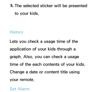 Page 3625. 
The selected sticker will be presented 
to your kids.
History
Lets you check a usage time of the 
application of your kids through a 
graph. Also, you can check a usage 
time of the each contents of your kids. 
Change a date or content title using 
your remote.
Set Alarm 