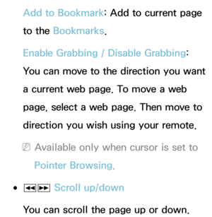 Page 367Add to Bookmark: Add to current page 
to the Bookmarks.
Enable Grabbing  / Disable Grabbing : 
You can move to the direction you want 
a current web page. To move a web 
page, select a web page. Then move to 
direction you wish using your remote.
 
NAvailable only when cursor is set to 
Pointer Browsing.
 
●πµ  Scroll up/down
You can scroll the page up or down. 